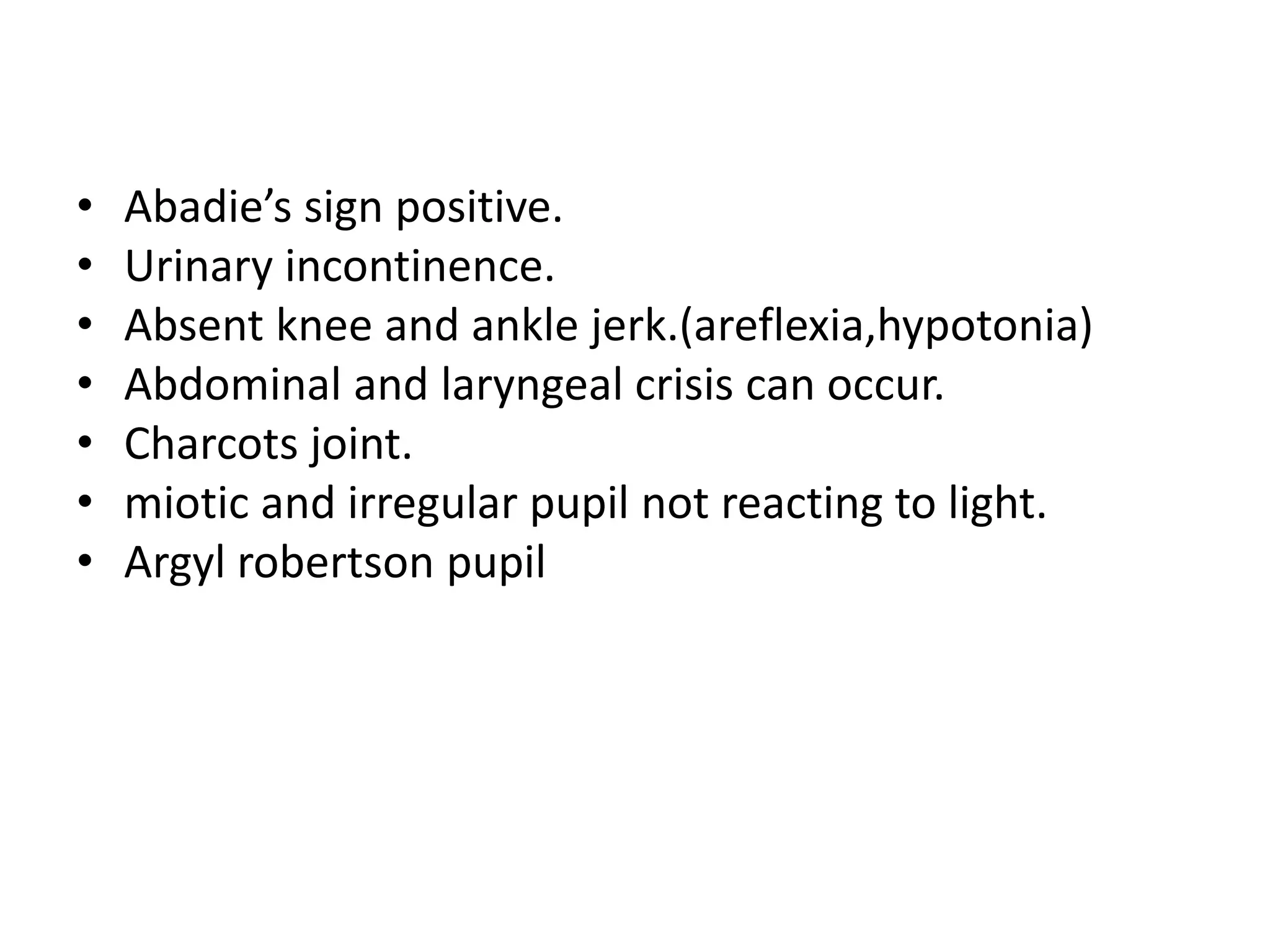 • Abadie’s sign positive.
• Urinary incontinence.
• Absent knee and ankle jerk.(areflexia,hypotonia)
• Abdominal and laryngeal crisis can occur.
• Charcots joint.
• miotic and irregular pupil not reacting to light.
• Argyl robertson pupil
 
