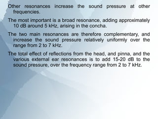 Other resonances increase the sound pressure at other
  frequencies.
The most important is a broad resonance, adding approximately
  10 dB around 5 kHz, arising in the concha.
The two main resonances are therefore complementary, and
  increase the sound pressure relatively uniformly over the
  range from 2 to 7 kHz.
The total effect of reflections from the head, and pinna, and the
  various external ear resonances is to add 15-20 dB to the
  sound pressure, over the frequency range from 2 to 7 kHz.
 