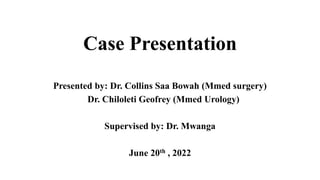 Case Presentation
Presented by: Dr. Collins Saa Bowah (Mmed surgery)
Dr. Chiloleti Geofrey (Mmed Urology)
Supervised by: Dr. Mwanga
June 20th , 2022
 