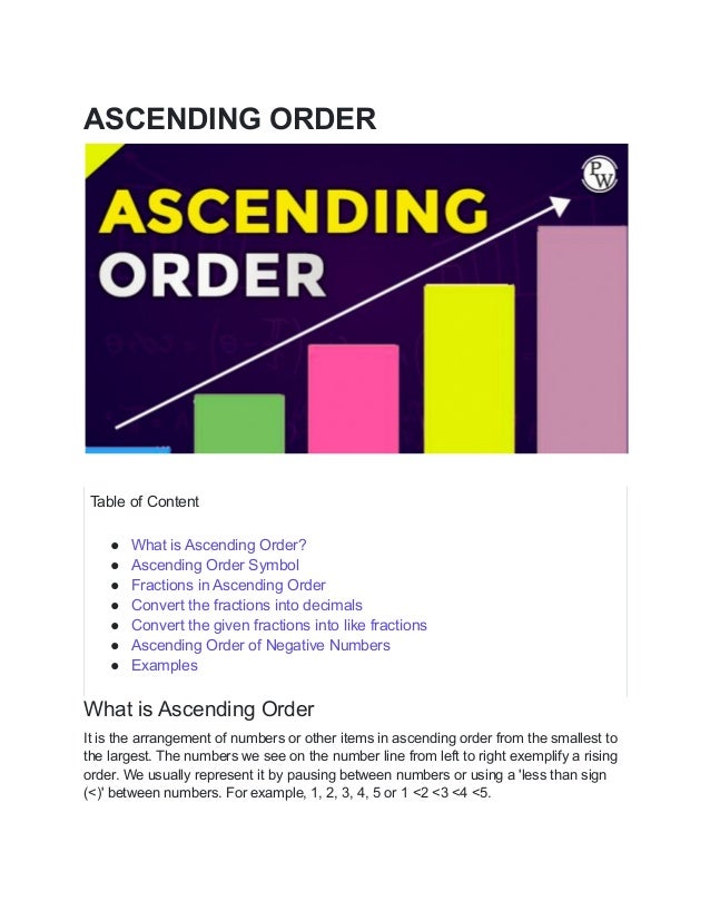ASCENDING ORDER
Table of Content
● What is Ascending Order?
● Ascending Order Symbol
● Fractions in Ascending Order
● Convert the fractions into decimals
● Convert the given fractions into like fractions
● Ascending Order of Negative Numbers
● Examples
What is Ascending Order
It is the arrangement of numbers or other items in ascending order from the smallest to
the largest. The numbers we see on the number line from left to right exemplify a rising
order. We usually represent it by pausing between numbers or using a 'less than sign
(<)' between numbers. For example, 1, 2, 3, 4, 5 or 1 <2 <3 <4 <5.
 