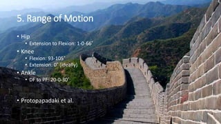 5. Range of Motion
• Hip
• Extension to Flexion: 1-0-66˚
• Knee
• Flexion: 93-105˚
• Extension: 0˚ (ideally)
• Ankle
• DF to PF: 20-0-30˚
• Protopapadaki et al.
 