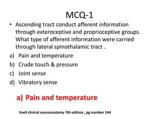 MCQ-1
• Ascending tract conduct afferent information
through exteroceptive and proprioceptive groups.
What type of afferent information were carried
through lateral spinothalamic tract .
a) Pain and temperature
b) Crude touch & pressure
c) Joint sense
d) Vibratory sense
a) Pain and temperature
Snell clinical neuroanatomy 7th edition , pg number 144
 