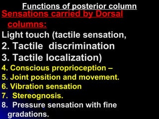 Sensations carried by Dorsal
columns:
Light touch (tactile sensation,
2. Tactile discrimination
3. Tactile localization)
4. Conscious proprioception –
5. Joint position and movement.
6. Vibration sensation
7. Stereognosis.
8. Pressure sensation with fine
gradations.
Functions of posterior column
 