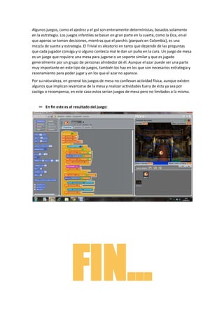Algunos juegos, como el ajedrez y el gol son enteramente deterministas, basados solamente
en la estrategia. Los juegos infantiles se basan en gran parte en la suerte, como la Oca, en el
que apenas se toman decisiones, mientras que el parchís (parqués en Colombia), es una
mezcla de suerte y estrategia. El Trivial es aleatorio en tanto que depende de las preguntas
que cada jugador consiga y si alguno contesta mal le dan un puño en la cara. Un juego de mesa
es un juego que requiere una mesa para jugarse o un soporte similar y que es jugado
generalmente por un grupo de personas alrededor de él. Aunque el azar puede ser una parte
muy importante en este tipo de juegos, también los hay en los que son necesarios estrategia y
razonamiento para poder jugar y en los que el azar no aparece.
Por su naturaleza, en general los juegos de mesa no conllevan actividad física, aunque existen
algunos que implican levantarse de la mesa y realizar actividades fuera de ésta ya sea por
castigo o recompensa, en este caso estos serían juegos de mesa pero no limitados a la misma.


    ∞ En fin este es el resultado del juego:




                       FIN…
 