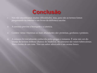 Começamos a fazer a Introdução depois o Desenvolvimento , a Conclusão,de seguida a Bibliografia,  a Capa, a Folha de Rosto e por último o Índice.Como é a cenoura?A cenoura foi inicialmente conhecida pelos gregos e romanos. É uma raiz  cor-de -laranja de textura lenhosa(dureza da madeira).  As cenouras são raízes tuberculosas. Têm a forma de um cone. Têm um sabor adocicado e um aroma fresco.As cenouras têm grande quantidade de nutrientes: fibra, antioxidantes, minerais e                        B-caroteno(responsável por a cenoura ser cor-de-laranja).A cenoura melhora a visão, mantém o bom estado da pele e das mucosas(membrana que reveste certas cavidades do organismo).No ser humano apenas 100 gramas de cenoura superam as necessidades diárias de vitamina A.As cenouras , originalmente eram de cores púrpura, branca e amarela.A cenoura laranja foi concebida na Holanda durante a luta pela independência da Espanha no século XVI. Não se deve descascar a cenoura porque a parte mais nutritiva está na superfície.