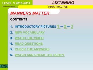 LEVEL 3 2010-2011                 LISTENING
Ascensión Lastres              VIDEO PRACTICE


          MANNERS MATTER
          CONTENTS

          1. INTRODUCTORY PICTURES 1   –2–3
          2. NEW VOCABULARY
          3. WATCH THE VIDEO
          4. READ QUESTIONS
          5. CHECK THE ANSWERS
          6. WATCH AND CHECK THE SCRIPT
 