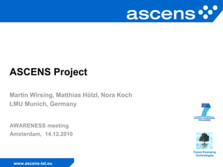 ASCENS Project

Martin Wirsing, Matthias Hölzl, Nora Koch
LMU Munich, Germany


AWARENESS meeting
Amsterdam, 14.12.2010


                                            Future Emerging
                                             Technologies


 www.ascens-ist.eu
 