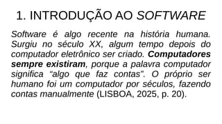 1. INTRODUÇÃO AO SOFTWARE
Software é algo recente na história humana.
Surgiu no século XX, algum tempo depois do
computador eletrônico ser criado. Computadores
sempre existiram, porque a palavra computador
significa “algo que faz contas”. O próprio ser
humano foi um computador por séculos, fazendo
contas manualmente (LISBOA, 2025, p. 20).
 
