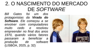 2. O NASCIMENTO DO MERCADO
DE SOFTWARE
Bill Gates foi um dos
protagonistas da Virada do
Software. Ele começou a se
envolver com computadores
muito cedo e resolveu
empreender no final dos anos
1970, quando vários fatores
passaram a beneficiar a
produção de software
(LISBOA, 2025, p. 32)
 