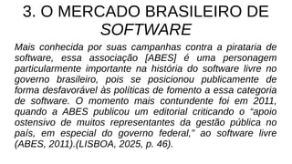 3. O MERCADO BRASILEIRO DE
SOFTWARE
Mais conhecida por suas campanhas contra a pirataria de
software, essa associação [ABES] é uma personagem
particularmente importante na história do software livre no
governo brasileiro, pois se posicionou publicamente de
forma desfavorável às políticas de fomento a essa categoria
de software. O momento mais contundente foi em 2011,
quando a ABES publicou um editorial criticando o “apoio
ostensivo de muitos representantes da gestão pública no
país, em especial do governo federal,” ao software livre
(ABES, 2011).(LISBOA, 2025, p. 46).
 
