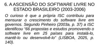 6. A ASCENSÃO DO SOFTWARE LIVRE NO
ESTADO BRASILEIRO (2003-2006)
O curioso é que a própria ISC contribuiu para
mensurar o crescimento do software livre em
governos. Segundo Pinheiro (2003a, p. 37) a ISC
identificou “66 propostas e estudos promovendo o
software livre em 25 países para instalá-lo,
mantê-lo ou desenvolvê-lo” (LISBOA, 2025, p.
140).
 