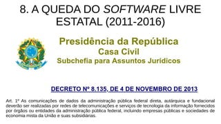 8. A QUEDA DO SOFTWARE LIVRE
ESTATAL (2011-2016)
Art. 1º As comunicações de dados da administração pública federal direta, autárquica e fundacional
deverão ser realizadas por redes de telecomunicações e serviços de tecnologia da informação fornecidos
por órgãos ou entidades da administração pública federal, incluindo empresas públicas e sociedades de
economia mista da União e suas subsidiárias.
 