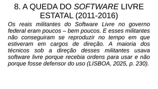 8. A QUEDA DO SOFTWARE LIVRE
ESTATAL (2011-2016)
Os reais militantes do Software Livre no governo
federal eram poucos – bem poucos. E esses militantes
não conseguiram se reproduzir no tempo em que
estiveram em cargos de direção. A maioria dos
técnicos sob a direção desses militantes usava
software livre porque recebia ordens para usar e não
porque fosse defensor do uso (LISBOA, 2025, p. 230).
 