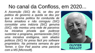 No canal da Confloss, em 2020...
A Ascenção (SIC) do SL se deu por
politica de governo a queda se deu por
que a mesma politica foi conduzida de
forma amadora e não consguiu (SIC)
consolidar uma indúsria [SIC] genuina
(SIC). não montou uma rede de parceiros
na iniciativa privada que pudesse
sustentar o programa, permanecedo (SIC)
uma iniciativa endógena, sem aliados
politicos (SIC) foi presa fácil pro software
proprietário. Na primeira semana do gov
Temer, o Gov Fed assina uma parceria
com a MS [Microsoft].
 