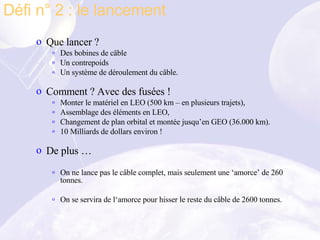 Que lancer ?  Des bobines de câble Un contrepoids Un système de déroulement du câble. Comment ? Avec des fusées !  Monter le matériel en LEO (500 km – en plusieurs trajets), Assemblage des éléments en LEO, Changement de plan orbital et montée jusqu’en GEO (36.000 km). 10 Milliards de dollars environ ! De plus … On ne lance pas le câble complet, mais seulement une ‘amorce’ de 260 tonnes. On se servira de l‘amorce pour hisser le reste du câble de 2600 tonnes. Défi n° 2 : le lancement  