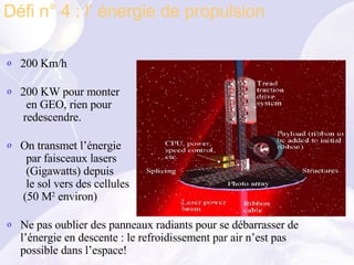 200 Km/h  200 KW pour monter   en GEO, rien pour  redescendre. On transmet l’énergie   par faisceaux lasers    (Gigawatts) depuis   le sol vers des cellules  (50 M 2  environ) Ne pas oublier des panneaux radiants pour se débarrasser de l’énergie en descente : le refroidissement par air n’est pas possible dans l’espace! Défi n° 4 : l’ énergie de propulsion 