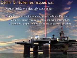 Risques météo et objets orbitaux connus Solution  : une base flottante sur l’équateur dans le Pacifique.  Zone sans orages; peu de nuages, donc peu d’interruptions Mobilité, d’où possibilité d’éviter orages et débris en orbite. Défi n° 5 : éviter les risques   (2/5) 