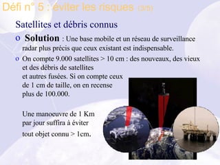 Satellites et débris connus Solution  : Une base mobile et un réseau de surveillance  radar plus précis que ceux existant est indispensable. On compte 9.000 satellites > 10 cm : des nouveaux, des vieux et des débris de satellites et autres fusées. Si on compte ceux de 1 cm de taille, on en recense plus de 100.000. Une manoeuvre de 1 Km par jour suffira à éviter  tout objet connu > 1cm . Défi n° 5 : éviter les risques   (3/5) 