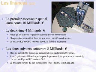 Le premier ascenseur spatial  aura coûté 10 Milliards  € Le deuxième 4 Milliards  € Parce qu’on utilisera le premier comme moyen de transport. Chaque câble sera utilisé dans un seul sens : montée ou descente. Le prix du Kg en GEO tombe à 150 €, la fiabilité augmente. Les deux suivants coûteront 8 Milliards  € Mais ils auront 200 Tonnes de capacité et plus seulement 20 Tonnes. Avec 2 paires de câbles (les petits pour le personnel, les gros pour le matériel),   le prix du Kg en GEO tombe à 50 €. Le prix sera surtout dû aux installations fixes : lasers, logistique, etc. Les finances  (2/2) 