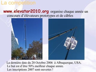 www.elevator2010.org  organise chaque année un concours d’élévateurs prototypes et de câbles La dernière date du 20 Octobre 2006  à Albuquerque, USA. Le but est d’être 50% meilleur chaque année.  Les inscriptions 2007 sont ouvertes ! La competition 