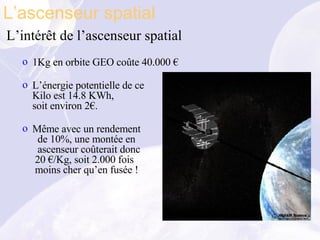 L’intérêt de l’ascenseur spatial 1Kg en orbite GEO coûte 40.000 € L’énergie potentielle de ce Kilo est 14.8 KWh, soit environ 2€. Même avec un rendement   de 10%, une montée en    ascenseur coûterait donc  20 €/Kg, soit 2.000 fois   moins cher qu’en fusée ! L’ascenseur spatial 