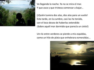 Va llegando la noche. Ya no se mira el mar.
Y que asco y que tristeza comenzar a bajar...

(¡Quién tuviera dos alas, dos alas para un vuelo!
Esta tarde, en la cumbre, casi las he tenido,
con el loco deseo de haberlas extendido
¡Sobre aquél mar dormido que parecía un cielo!)

Un río entre verdores se pierde a mis espaldas,
como un hilo de plata que enhebrara esmeraldas...
 