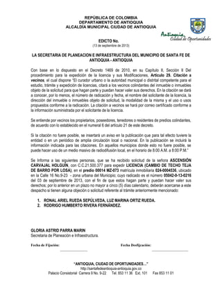 REPÚBLICA DE COLOMBIA
DEPARTAMENTO DE ANTIOQUIA
ALCALDÍA MUNICIPAL CIUDAD DE ANTIOQUIA
“ANTIOQUIA, CIUDAD DE OPORTUNIDADES…”
http://santafedeantioquia-antioquia.gov.co
Palacio Consistorial Carrera 9 No. 9-22 Tel. 853 11 36 Ext. 101 Fax 853 11 01
EDICTO No.
(13 de septiembre de 2013)
LA SECRETARIA DE PLANEACION E INFRAESTRUCTURA DEL MUNICIPIO DE SANTA FE DE
ANTIOQUIA - ANTIOQUIA
Con base en lo dispuesto en el Decreto 1469 de 2010, en su Capítulo II, Sección II Del
procedimiento para la expedición de la licencia y sus Modificaciones, Artículo 29. Citación a
vecinos, el cual dispone “El curador urbano o la autoridad municipal o distrital competente para el
estudio, trámite y expedición de licencias, citará a los vecinos colindantes del inmueble o inmuebles
objeto de la solicitud para que hagan parte y puedan hacer valer sus derechos. En la citación se dará
a conocer, por lo menos, el número de radicación y fecha, el nombre del solicitante de la licencia, la
dirección del inmueble o inmuebles objeto de solicitud, la modalidad de la misma y el uso o usos
propuestos conforme a la radicación. La citación a vecinos se hará por correo certificado conforme a
la información suministrada por el solicitante de la licencia.
Se entiende por vecinos los propietarios, poseedores, tenedores o residentes de predios colindantes,
de acuerdo con lo establecido en el numeral 6 del artículo 21 de este decreto.
Si la citación no fuere posible, se insertará un aviso en la publicación que para tal efecto tuviere la
entidad o en un periódico de amplia circulación local o nacional. En la publicación se incluirá la
información indicada para las citaciones. En aquellos municipios donde esto no fuere posible, se
puede hacer uso de un medio masivo de radiodifusión local, en el horario de 8:00 A.M. a 8:00 P.M.”
Se Informa a las siguientes personas, que se ha recibido solicitud de la señora ASCENSIÓN
CARVAJAL HOLGUÍN, con C.C.21.500.377 para expedir LICENCIA (CAMBIO DE TECHO TEJA
DE BARRO POR LOSA), en el predio 00014 MZ-073 matrícula inmobiliaria 024-0004536, ubicado
en la Calle 16 No.9-23 - zona urbana del Municipio; cuyo radicado es el número 05042-0-13-0216
del 03 de septiembre de 2013, con el fin de que estos hagan parte y puedan hacer valer sus
derechos; por lo anterior en un plazo no mayor a cinco (5) días calendario, deberán acercarse a este
despacho si tienen alguna objeción o solicitud referente al trámite anteriormente mencionado:
1. RONAL ARIEL RUEDA SEPÚLVEDA, LUZ MARINA ORTIZ RUEDA.
2. RODRIGO HUMBERTO RIVERA FERNÁNDEZ.
GLORIA ASTRID PARRA MARIN
Secretaria de Planeación e Infraestructura.
Fecha de Fijación: Fecha Desfijcación:
_______________ ____________________
 