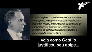 Todos os partidos políticos
foram dissolvidos
O novo regime (...) deve estar em contato direto
com o povo, sobreposto às lutas partidárias de
qualquer ordem, independendo da consulta de
agrupamentos, partidos ou organizações,
ostensiva ou disfarçadamente destinados à
conquista do poder público
Veja como Getúlio
justificou seu golpe...
 