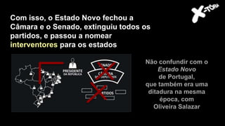 Com isso, o Estado Novo fechou a
Câmara e o Senado, extinguiu todos os
partidos, e passou a nomear
interventores para os estados
Não confundir com o
Estado Novo
de Portugal,
que também era uma
ditadura na mesma
época, com
Oliveira Salazar
 