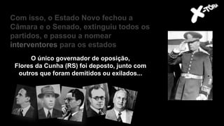 O único governador de oposição,
Flores da Cunha (RS) foi deposto, junto com
outros que foram demitidos ou exilados...
Com isso, o Estado Novo fechou a
Câmara e o Senado, extinguiu todos os
partidos, e passou a nomear
interventores para os estados
 