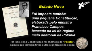 Foi imposta também
uma pequena Constituição,
elaborada pelo ministro
Francisco Campos,
baseada na lei do regime
meio ditatorial da Polônia
Estado Novo
Por isso, essa Constituição foi chamada de “Polaca”,
palavra que também tinha outro significado na época
 