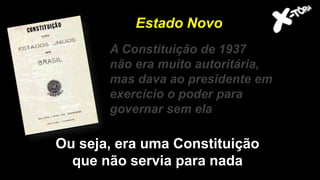 A Constituição de 1937
não era muito autoritária,
mas dava ao presidente em
exercício o poder para
governar sem ela
Estado Novo
Ou seja, era uma Constituição
que não servia para nada
 