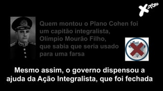 Quem montou o Plano Cohen foi
um capitão integralista,
Olímpio Mourão Filho,
que sabia que seria usado
para uma farsa
Mesmo assim, o governo dispensou a
ajuda da Ação Integralista, que foi fechada
 
