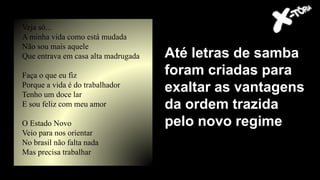 Até letras de samba
foram criadas para
exaltar as vantagens
da ordem trazida
pelo novo regime
Veja só...
A minha vida como está mudada
Não sou mais aquele
Que entrava em casa alta madrugada
Faça o que eu fiz
Porque a vida é do trabalhador
Tenho um doce lar
E sou feliz com meu amor
O Estado Novo
Veio para nos orientar
No brasil não falta nada
Mas precisa trabalhar
 