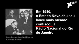 Em 1940,
o Estado Novo deu seu
lance mais ousado:
confiscou a
Rádio Nacional do Rio
de Janeiro
Getúlio com Lourival Fontes,
o diretor do DIP
 