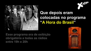 Getúlio Vargas
Esse programa era de exibição
obrigatória a todas as rádios
entre 19h e 20h
Que depois eram
colocadas no programa
“A Hora do Brasil”
 
