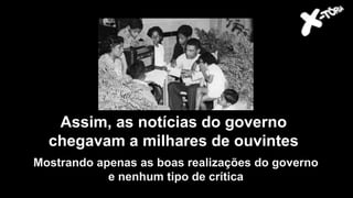 Getúlio Vargas
Assim, as notícias do governo
chegavam a milhares de ouvintes
Mostrando apenas as boas realizações do governo
e nenhum tipo de crítica
 