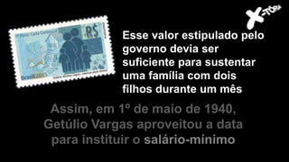 Assim, em 1º de maio de 1940,
Getúlio Vargas aproveitou a data
para instituir o salário-mínimo
Esse valor estipulado pelo
governo devia ser
suficiente para sustentar
uma família com dois
filhos durante um mês
 