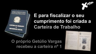 E para fiscalizar o seu
cumprimento foi criada a
Carteira de Trabalho
O próprio Getúlio Vargas
recebeu a carteira nº 1
 