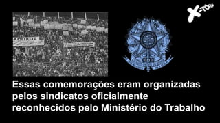 Essas comemorações eram organizadas
pelos sindicatos oficialmente
reconhecidos pelo Ministério do Trabalho
 
