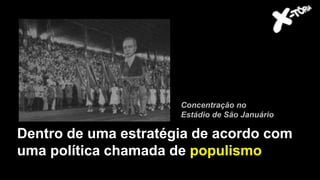 Dentro de uma estratégia de acordo com
uma política chamada de populismo
Concentração no
Estádio de São Januário
 