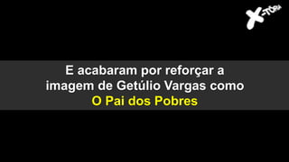 E acabaram por reforçar a
imagem de Getúlio Vargas como
O Pai dos Pobres
 