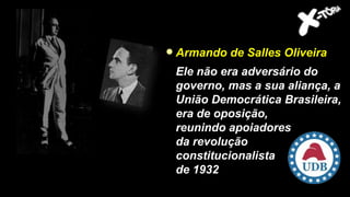 Armando de Salles Oliveira
Ele não era adversário do
governo, mas a sua aliança, a
União Democrática Brasileira,
era de oposição,
reunindo apoiadores
da revolução
constitucionalista
de 1932
 