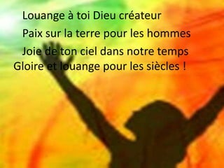 Louange à toi Dieu créateur
Paix sur la terre pour les hommes
Joie de ton ciel dans notre temps
Gloire et louange pour les siècles !
 