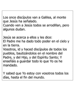 Los once discípulos van a Galilea, al monte
que Jesús ha señalado.
Cuando ven a Jesús todos se arrodillan, pero
algunos dudan.
Jesús se acerca a ellos y les dice:
El Padre me ha dado todo poder en el cielo y
en la tierra.
Vosotros, id y haced discípulos de todos los
pueblos, bautizándolos en el nombre del
Padre, y del Hijo, y del Espíritu Santo; Y
enseñáis a guardar todo lo que Yo os he
mandado.
Y sabed que Yo estoy con vosotros todos los
días, hasta el fin del mundo.
 
