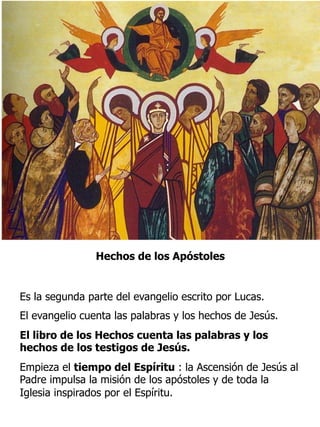 Hechos de los Apóstoles
Es la segunda parte del evangelio escrito por Lucas.
El evangelio cuenta las palabras y los hechos de Jesús.
El libro de los Hechos cuenta las palabras y los
hechos de los testigos de Jesús.
Empieza el tiempo del Espíritu : la Ascensión de Jesús al
Padre impulsa la misión de los apóstoles y de toda la
Iglesia inspirados por el Espíritu.
 