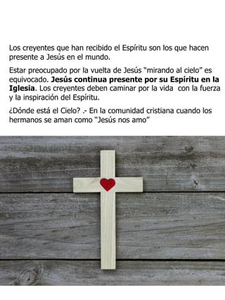 Los creyentes que han recibido el Espíritu son los que hacen
presente a Jesús en el mundo.
Estar preocupado por la vuelta de Jesús “mirando al cielo” es
equivocado. Jesús continua presente por su Espíritu en la
Iglesia. Los creyentes deben caminar por la vida con la fuerza
y la inspiración del Espíritu.
¿Dónde está el Cielo? .- En la comunidad cristiana cuando los
hermanos se aman como “Jesús nos amo”
 