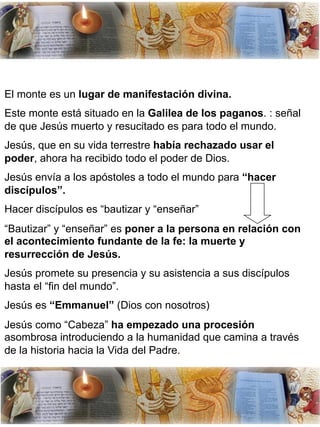 El monte es un lugar de manifestación divina.
Este monte está situado en la Galilea de los paganos. : señal
de que Jesús muerto y resucitado es para todo el mundo.
Jesús, que en su vida terrestre había rechazado usar el
poder, ahora ha recibido todo el poder de Dios.
Jesús envía a los apóstoles a todo el mundo para “hacer
discípulos”.
Hacer discípulos es “bautizar y “enseñar”
“Bautizar” y “enseñar” es poner a la persona en relación con
el acontecimiento fundante de la fe: la muerte y
resurrección de Jesús.
Jesús promete su presencia y su asistencia a sus discípulos
hasta el “fin del mundo”.
Jesús es “Emmanuel” (Dios con nosotros)
Jesús como “Cabeza” ha empezado una procesión
asombrosa introduciendo a la humanidad que camina a través
de la historia hacia la Vida del Padre.
 