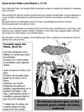 3
Evangelio según San
Mateo, 28,16-20
Los once discípulos van a
Galilea, al monte que Jesús
ha señalado.
Cuando ven a Jesús todos
se arrodillan, pero algunos
dudan.
Jesús se acerca a ellos y les
dice:
El Padre me ha dado todo
poder en el cielo y en la
tierra.
Vosotros, id y haced
discípulos de todos los
pueblos, bautizándolos en el
nombre del Padre, y del
Hijo, y del Espíritu Santo; Y
enseñáis a guardar todo lo
que Yo os he mandado.
Y sabed que Yo estoy con
vosotros todos los días,
hasta el fin del mundo.
Carta de San Pablo a los Efesios 1, 17-23
Dios, Padre del Cielo y de Nuestro Señor Jesucristo os dará un espíritu de sabiduría y revelación
para conocerlo.
Dios iluminará los ojos de vuestro corazón para que vosotros comprendáis la gran esperanza a
la que os llama, la grandeza de la gloria que da en herencia a los santos y el poder que nos
salva.
Ese poder, Dios lo ha entregado a favor de Cristo, resucitándolo de entre lo muertos.
Dios ha puesto todo a los pies de Cristo.
Ahora Cristo esta sentado a la derecha (como el ministro más importante de un gran Rey), más
poderoso que cualquier espíritu celeste y diabólico y más fuerte que cualquier poder conocido
(en la tierra) en este tiempo y en el tiempo futuro.
Dios ha dado a Cristo a la Iglesia, como Cabeza suya. Ella, La iglesia, es el Cuerpo de Cristo, la
plenitud de la obra de Dios.
El mismo Jesús que os ha
dejado para subir al cielo,
volverá
 