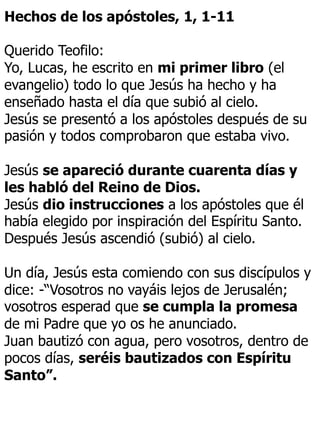 Hechos de los apóstoles, 1, 1-11
Querido Teofilo:
Yo, Lucas, he escrito en mi primer libro (el
evangelio) todo lo que Jesús ha hecho y ha
enseñado hasta el día que subió al cielo.
Jesús se presentó a los apóstoles después de su
pasión y todos comprobaron que estaba vivo.
Jesús se apareció durante cuarenta días y
les habló del Reino de Dios.
Jesús dio instrucciones a los apóstoles que él
había elegido por inspiración del Espíritu Santo.
Después Jesús ascendió (subió) al cielo.
Un día, Jesús esta comiendo con sus discípulos y
dice: -“Vosotros no vayáis lejos de Jerusalén;
vosotros esperad que se cumpla la promesa
de mi Padre que yo os he anunciado.
Juan bautizó con agua, pero vosotros, dentro de
pocos días, seréis bautizados con Espíritu
Santo”.
 
